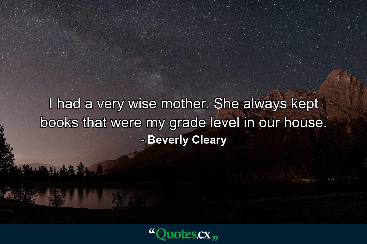 I had a very wise mother. She always kept books that were my grade level in our house. - Quote by Beverly Cleary