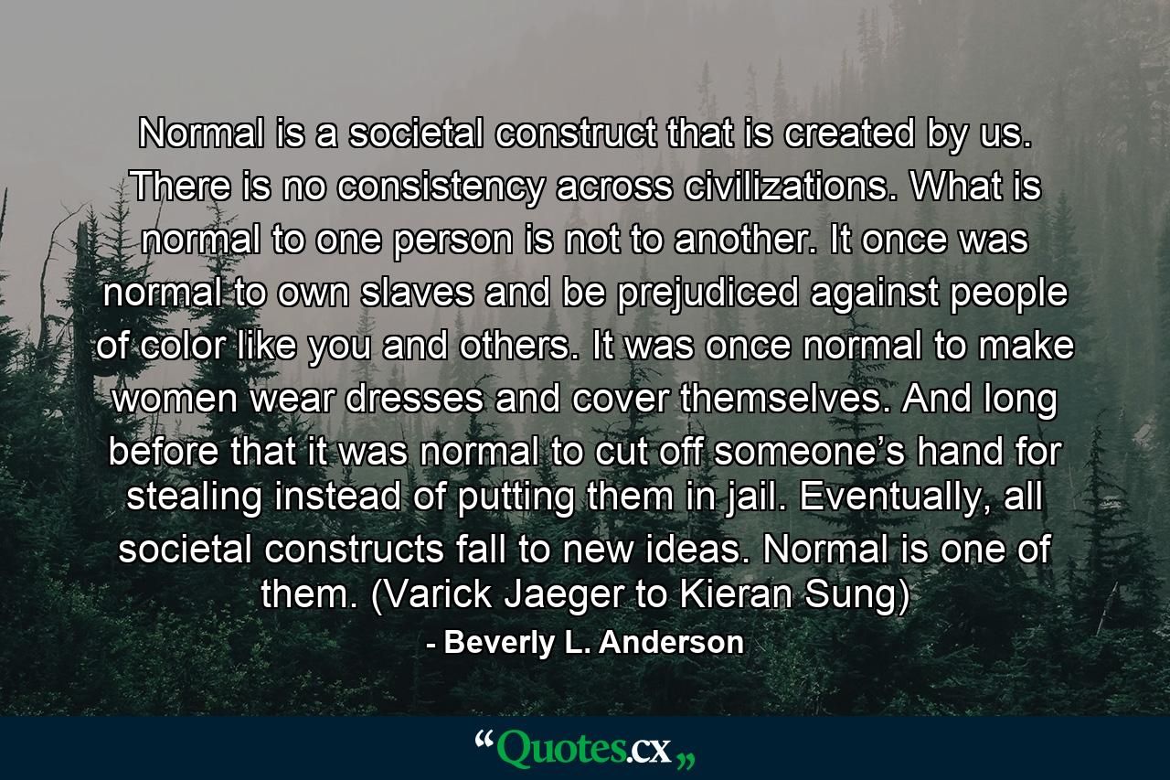 Normal is a societal construct that is created by us. There is no consistency across civilizations. What is normal to one person is not to another. It once was normal to own slaves and be prejudiced against people of color like you and others. It was once normal to make women wear dresses and cover themselves. And long before that it was normal to cut off someone’s hand for stealing instead of putting them in jail. Eventually, all societal constructs fall to new ideas. Normal is one of them. (Varick Jaeger to Kieran Sung) - Quote by Beverly L. Anderson