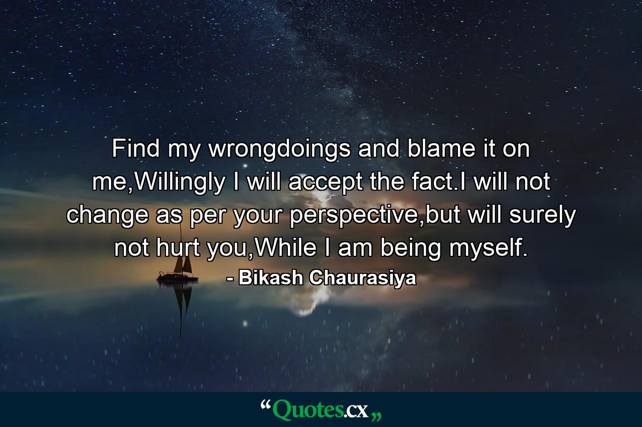 Find my wrongdoings and blame it on me,Willingly I will accept the fact.I will not change as per your perspective,but will surely not hurt you,While I am being myself. - Quote by Bikash Chaurasiya