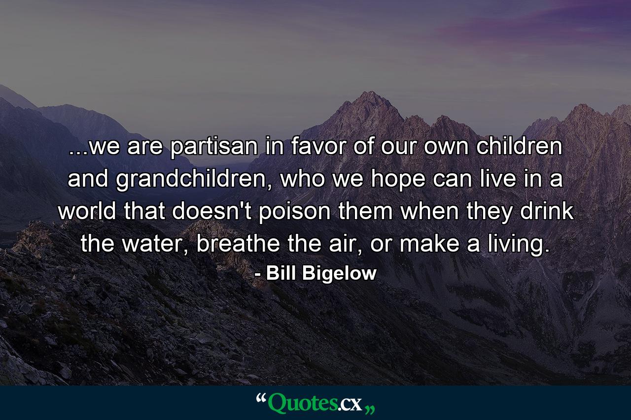 ...we are partisan in favor of our own children and grandchildren, who we hope can live in a world that doesn't poison them when they drink the water, breathe the air, or make a living. - Quote by Bill Bigelow