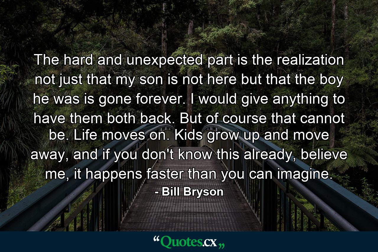 The hard and unexpected part is the realization not just that my son is not here but that the boy he was is gone forever. I would give anything to have them both back. But of course that cannot be. Life moves on. Kids grow up and move away, and if you don't know this already, believe me, it happens faster than you can imagine. - Quote by Bill Bryson