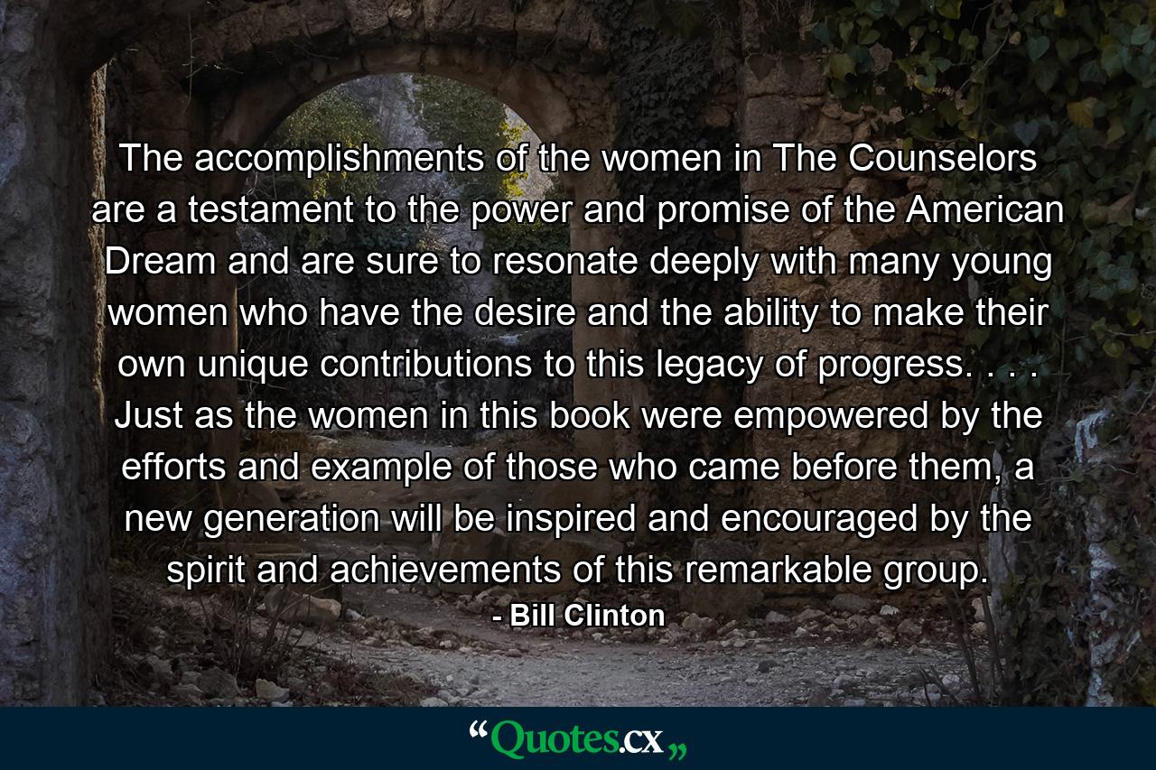 The accomplishments of the women in The Counselors are a testament to the power and promise of the American Dream and are sure to resonate deeply with many young women who have the desire and the ability to make their own unique contributions to this legacy of progress. . . . Just as the women in this book were empowered by the efforts and example of those who came before them, a new generation will be inspired and encouraged by the spirit and achievements of this remarkable group. - Quote by Bill Clinton