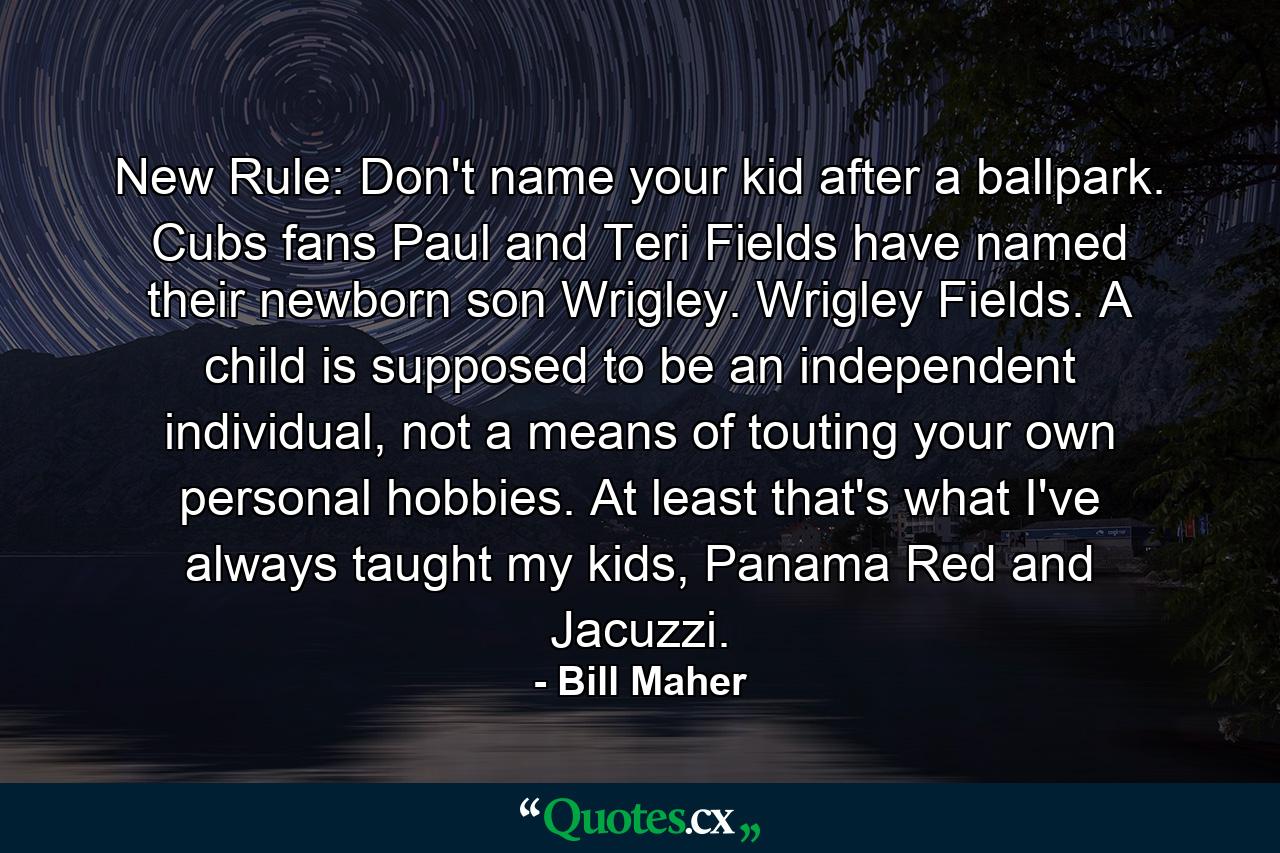 New Rule: Don't name your kid after a ballpark. Cubs fans Paul and Teri Fields have named their newborn son Wrigley. Wrigley Fields. A child is supposed to be an independent individual, not a means of touting your own personal hobbies. At least that's what I've always taught my kids, Panama Red and Jacuzzi. - Quote by Bill Maher