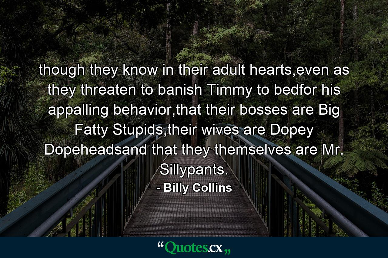 though they know in their adult hearts,even as they threaten to banish Timmy to bedfor his appalling behavior,that their bosses are Big Fatty Stupids,their wives are Dopey Dopeheadsand that they themselves are Mr. Sillypants. - Quote by Billy Collins