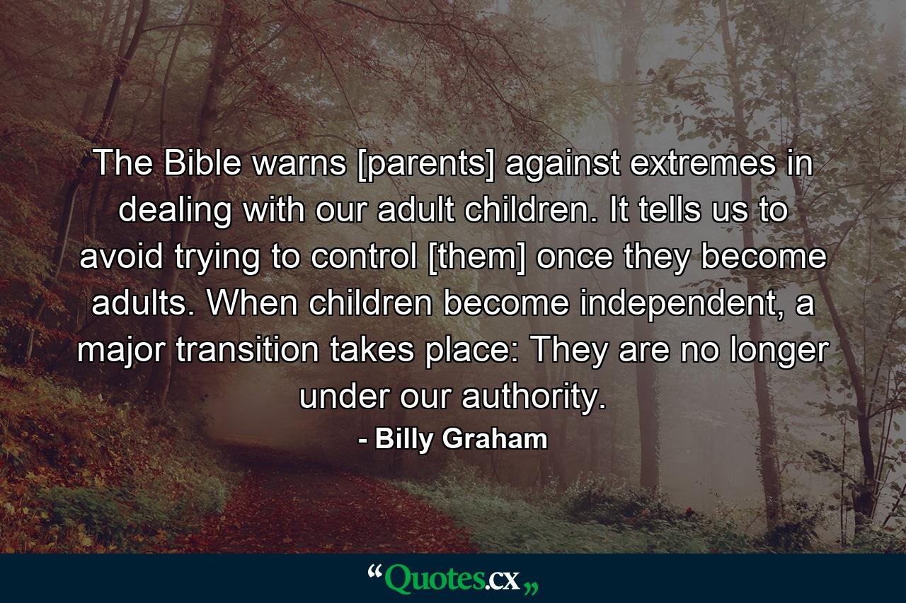 The Bible warns [parents] against extremes in dealing with our adult children. It tells us to avoid trying to control [them] once they become adults. When children become independent, a major transition takes place: They are no longer under our authority. - Quote by Billy Graham