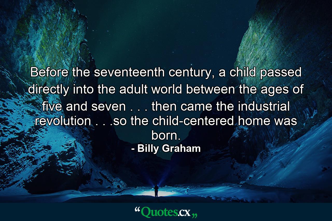 Before the seventeenth century, a child passed directly into the adult world between the ages of five and seven . . . then came the industrial revolution . . .so the child-centered home was born. - Quote by Billy Graham