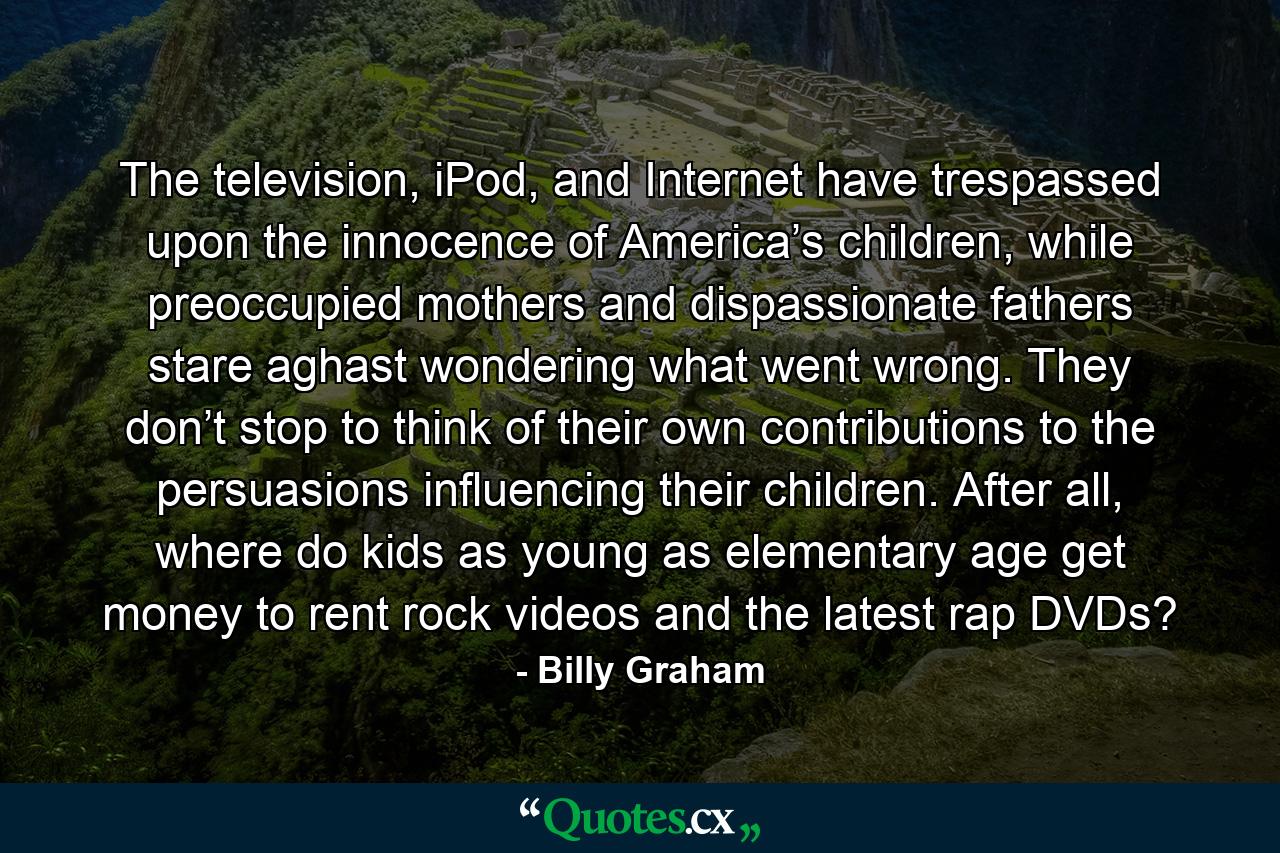 The television, iPod, and Internet have trespassed upon the innocence of America’s children, while preoccupied mothers and dispassionate fathers stare aghast wondering what went wrong. They don’t stop to think of their own contributions to the persuasions influencing their children. After all, where do kids as young as elementary age get money to rent rock videos and the latest rap DVDs? - Quote by Billy Graham