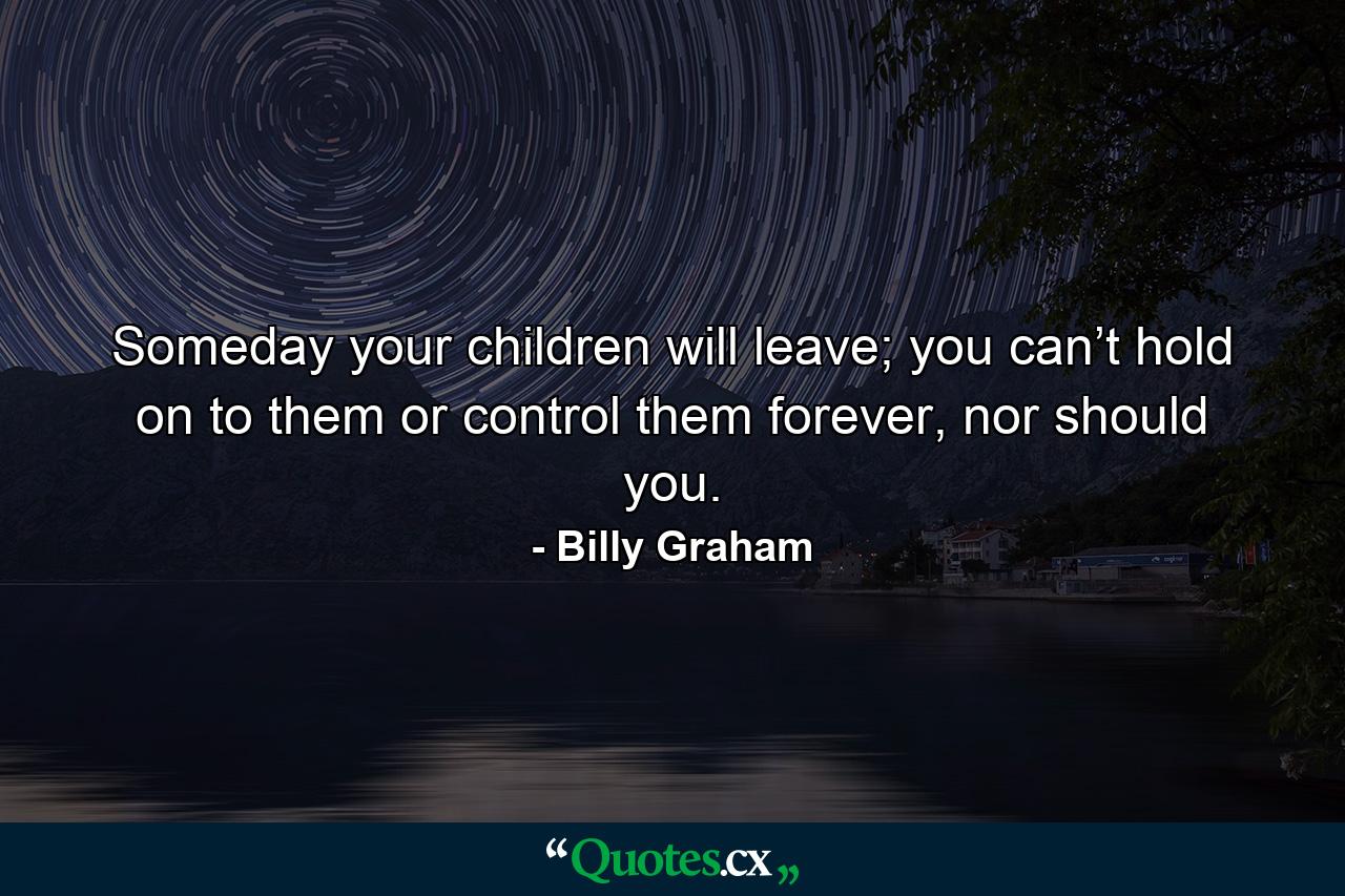 Someday your children will leave; you can’t hold on to them or control them forever, nor should you. - Quote by Billy Graham