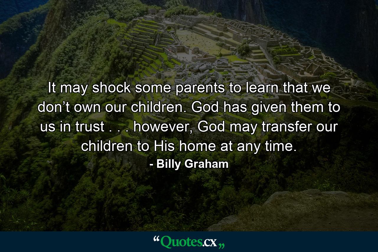 It may shock some parents to learn that we don’t own our children. God has given them to us in trust . . . however, God may transfer our children to His home at any time. - Quote by Billy Graham