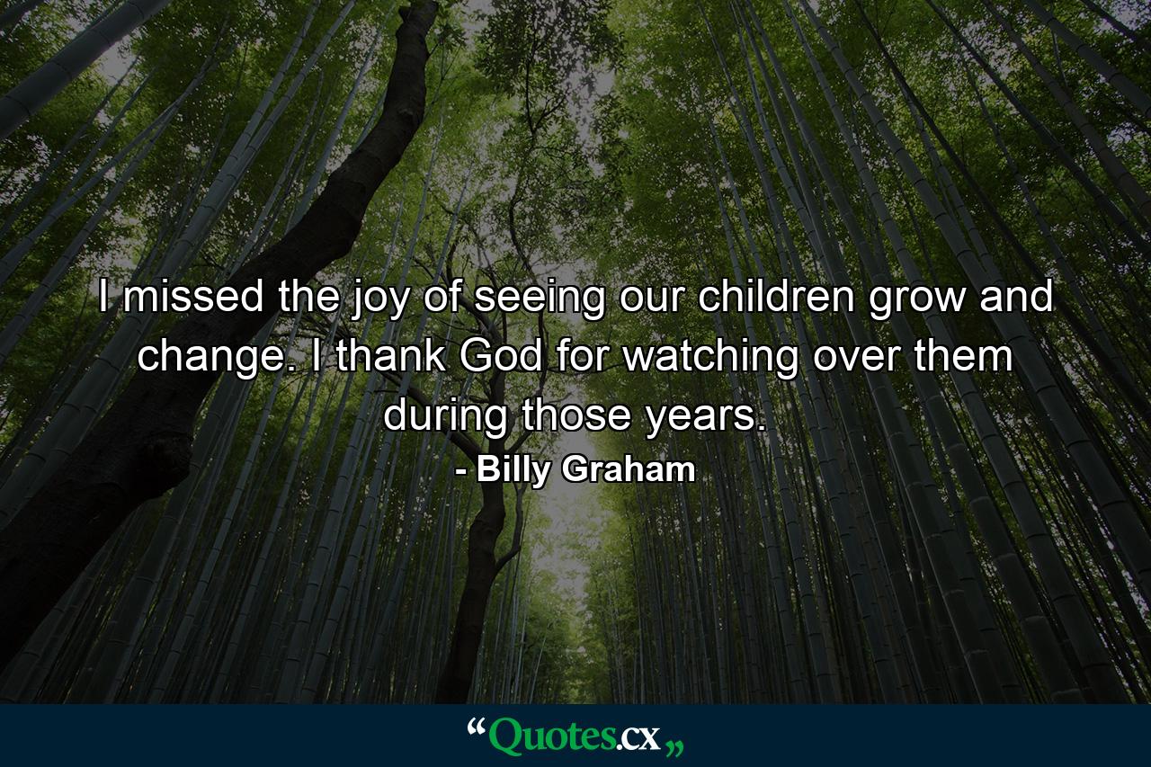 I missed the joy of seeing our children grow and change. I thank God for watching over them during those years. - Quote by Billy Graham