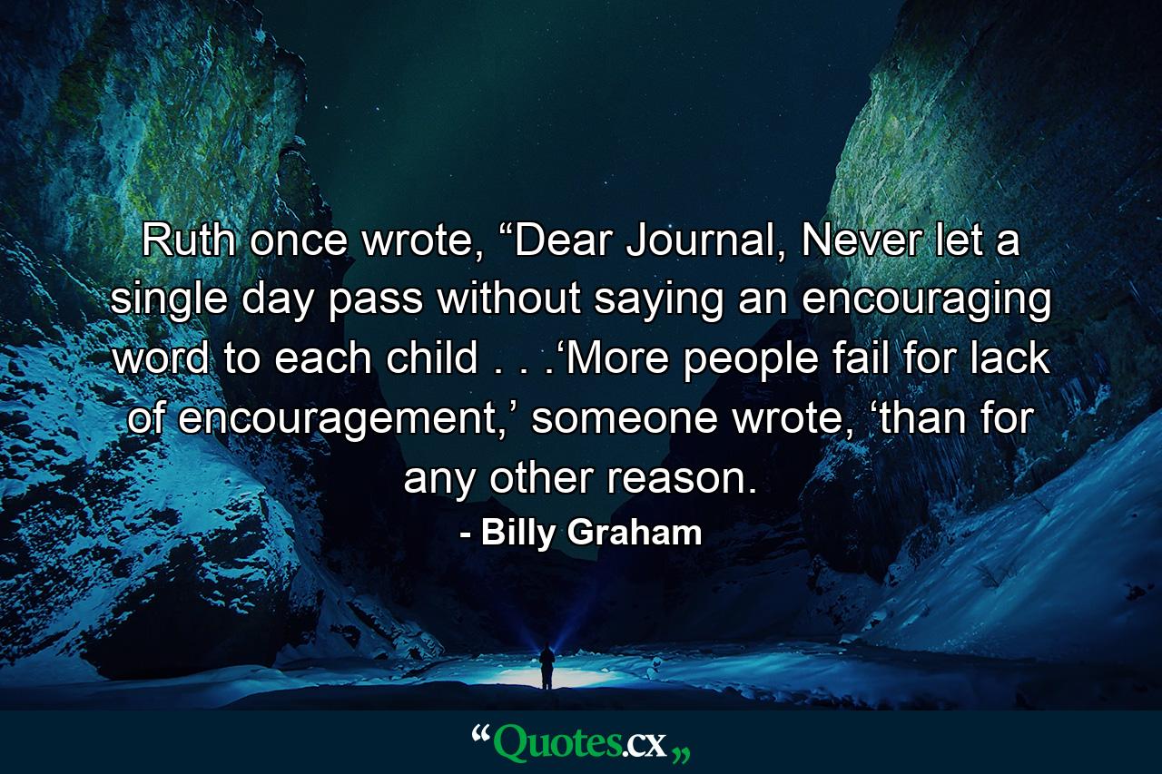 Ruth once wrote, “Dear Journal, Never let a single day pass without saying an encouraging word to each child . . .‘More people fail for lack of encouragement,’ someone wrote, ‘than for any other reason. - Quote by Billy Graham