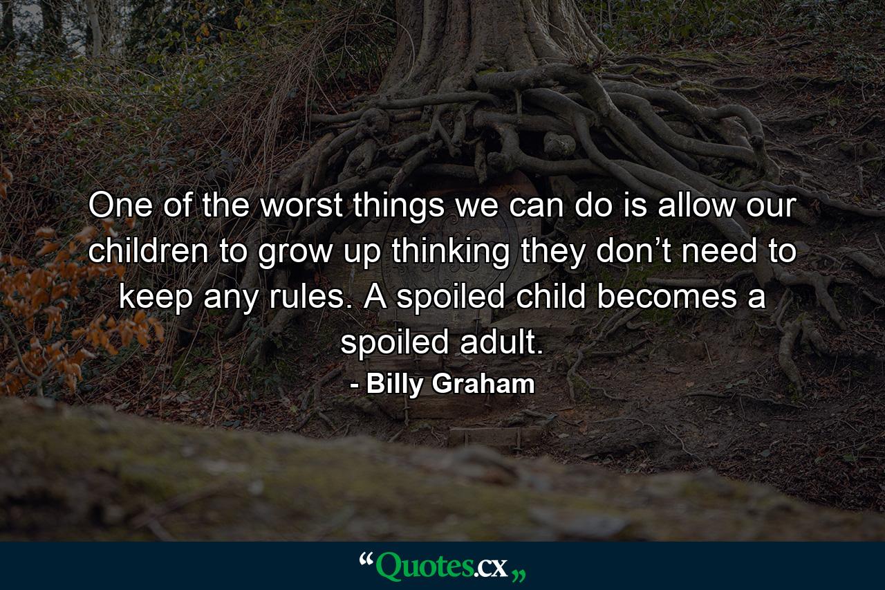 One of the worst things we can do is allow our children to grow up thinking they don’t need to keep any rules. A spoiled child becomes a spoiled adult. - Quote by Billy Graham