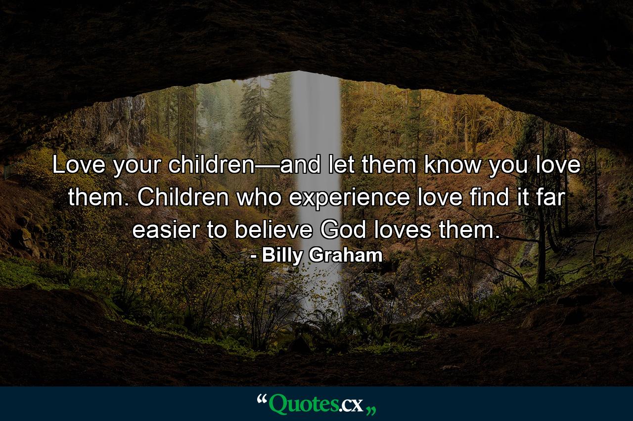 Love your children—and let them know you love them. Children who experience love find it far easier to believe God loves them. - Quote by Billy Graham