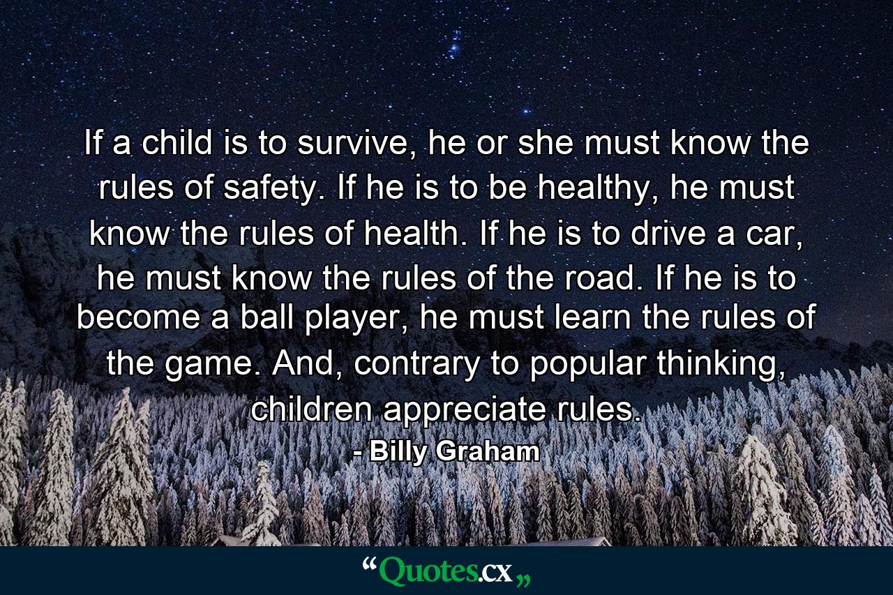 If a child is to survive, he or she must know the rules of safety. If he is to be healthy, he must know the rules of health. If he is to drive a car, he must know the rules of the road. If he is to become a ball player, he must learn the rules of the game. And, contrary to popular thinking, children appreciate rules. - Quote by Billy Graham