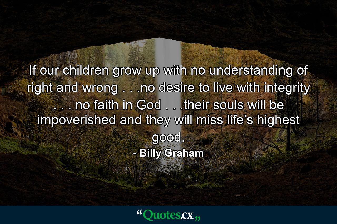 If our children grow up with no understanding of right and wrong . . .no desire to live with integrity . . . no faith in God . . .their souls will be impoverished and they will miss life’s highest good. - Quote by Billy Graham