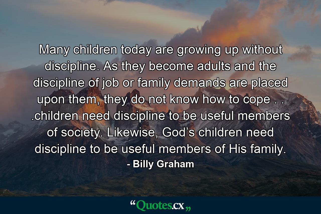 Many children today are growing up without discipline. As they become adults and the discipline of job or family demands are placed upon them, they do not know how to cope . . .children need discipline to be useful members of society. Likewise, God’s children need discipline to be useful members of His family. - Quote by Billy Graham