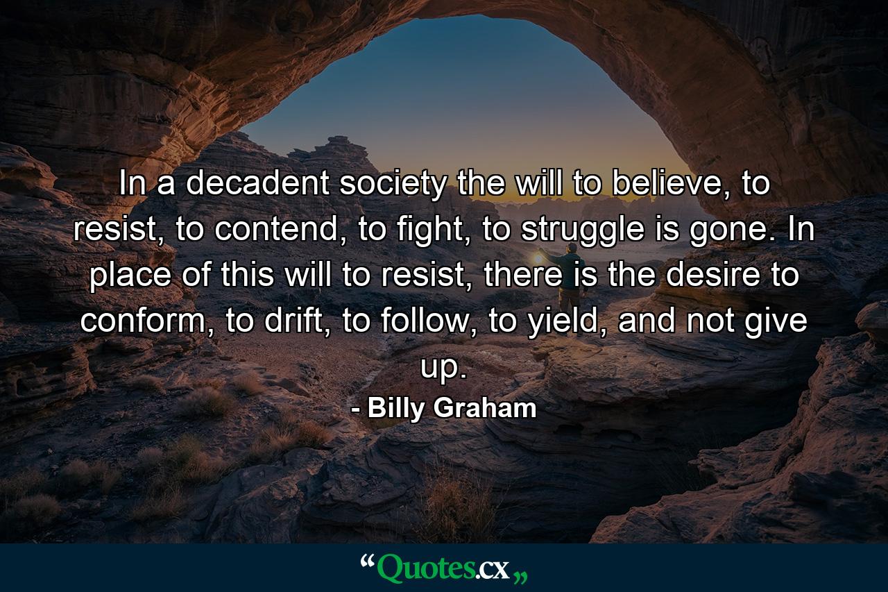 In a decadent society the will to believe, to resist, to contend, to fight, to struggle is gone. In place of this will to resist, there is the desire to conform, to drift, to follow, to yield, and not give up. - Quote by Billy Graham