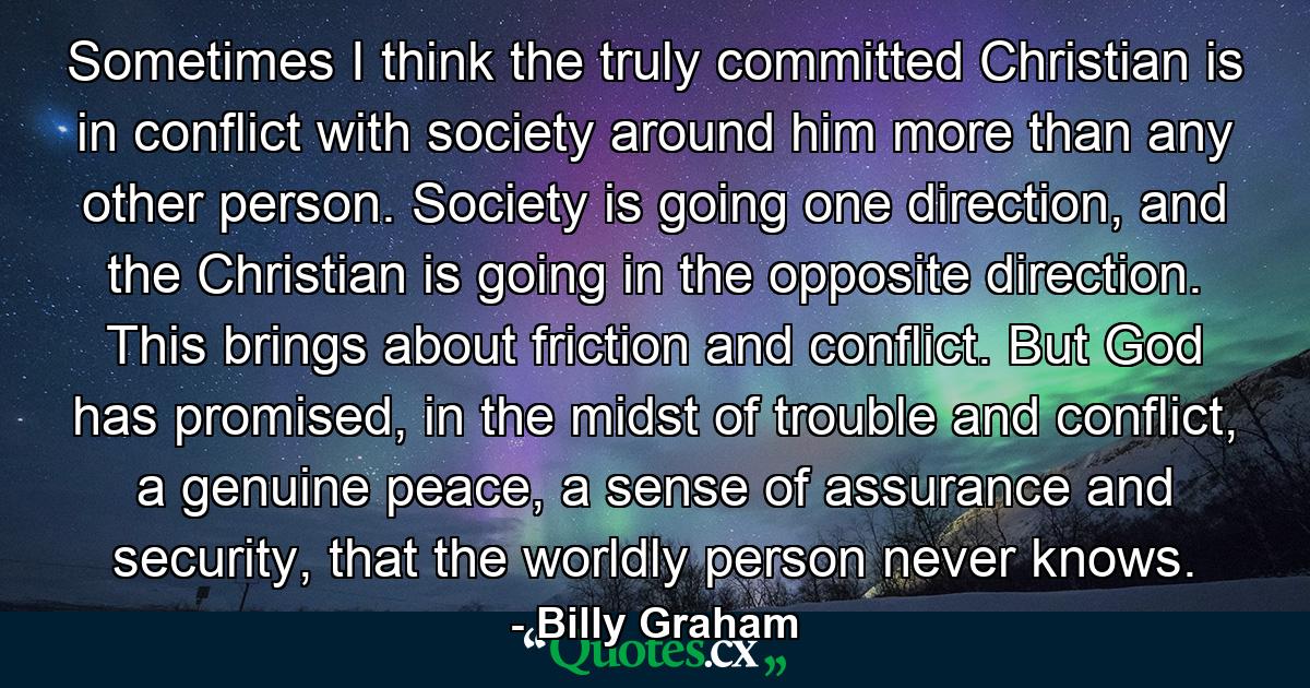 Sometimes I think the truly committed Christian is in conflict with society around him more than any other person. Society is going one direction, and the Christian is going in the opposite direction. This brings about friction and conflict. But God has promised, in the midst of trouble and conflict, a genuine peace, a sense of assurance and security, that the worldly person never knows. - Quote by Billy Graham