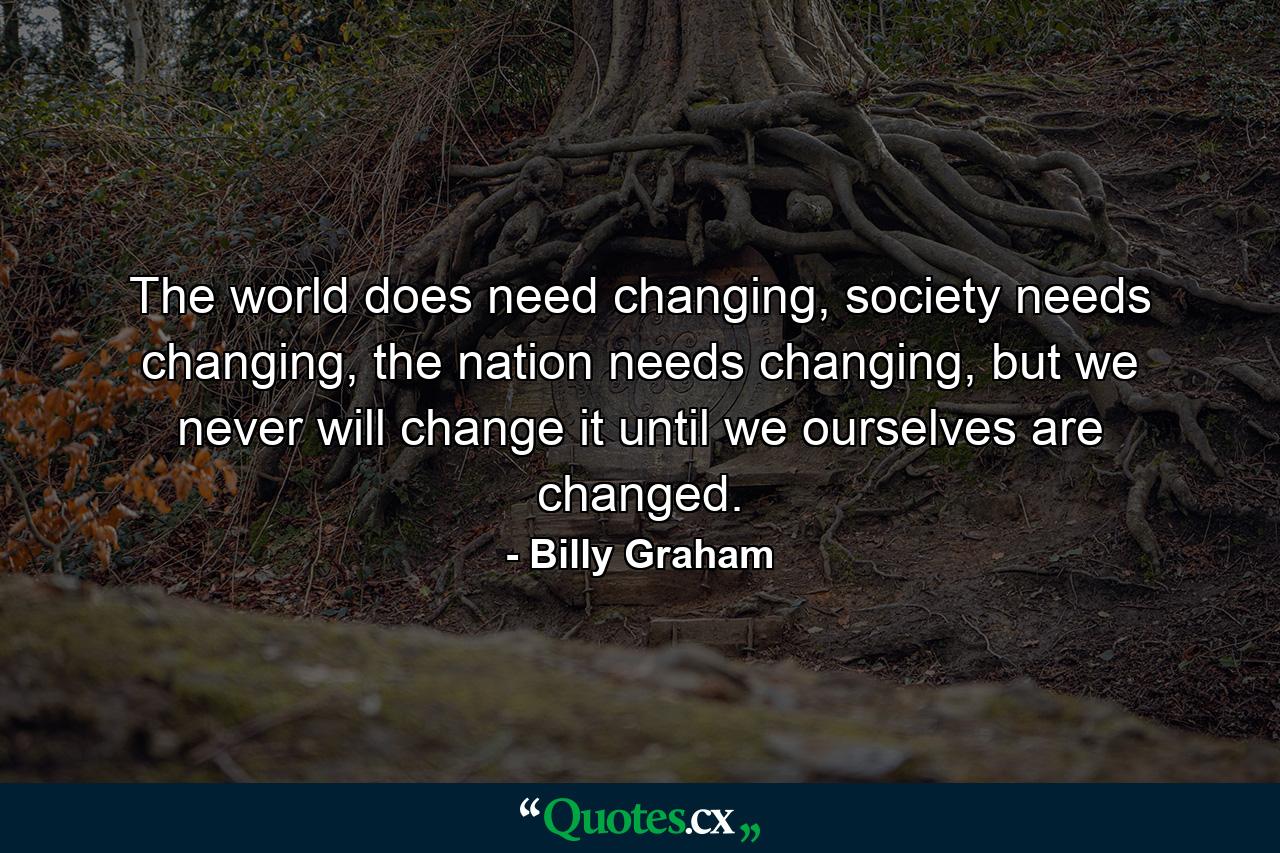 The world does need changing, society needs changing, the nation needs changing, but we never will change it until we ourselves are changed. - Quote by Billy Graham