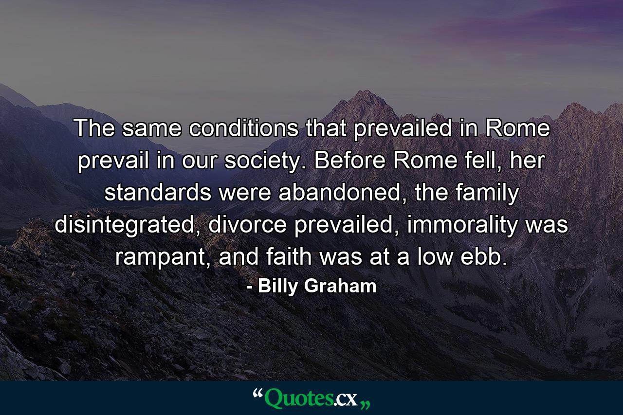 The same conditions that prevailed in Rome prevail in our society. Before Rome fell, her standards were abandoned, the family disintegrated, divorce prevailed, immorality was rampant, and faith was at a low ebb. - Quote by Billy Graham