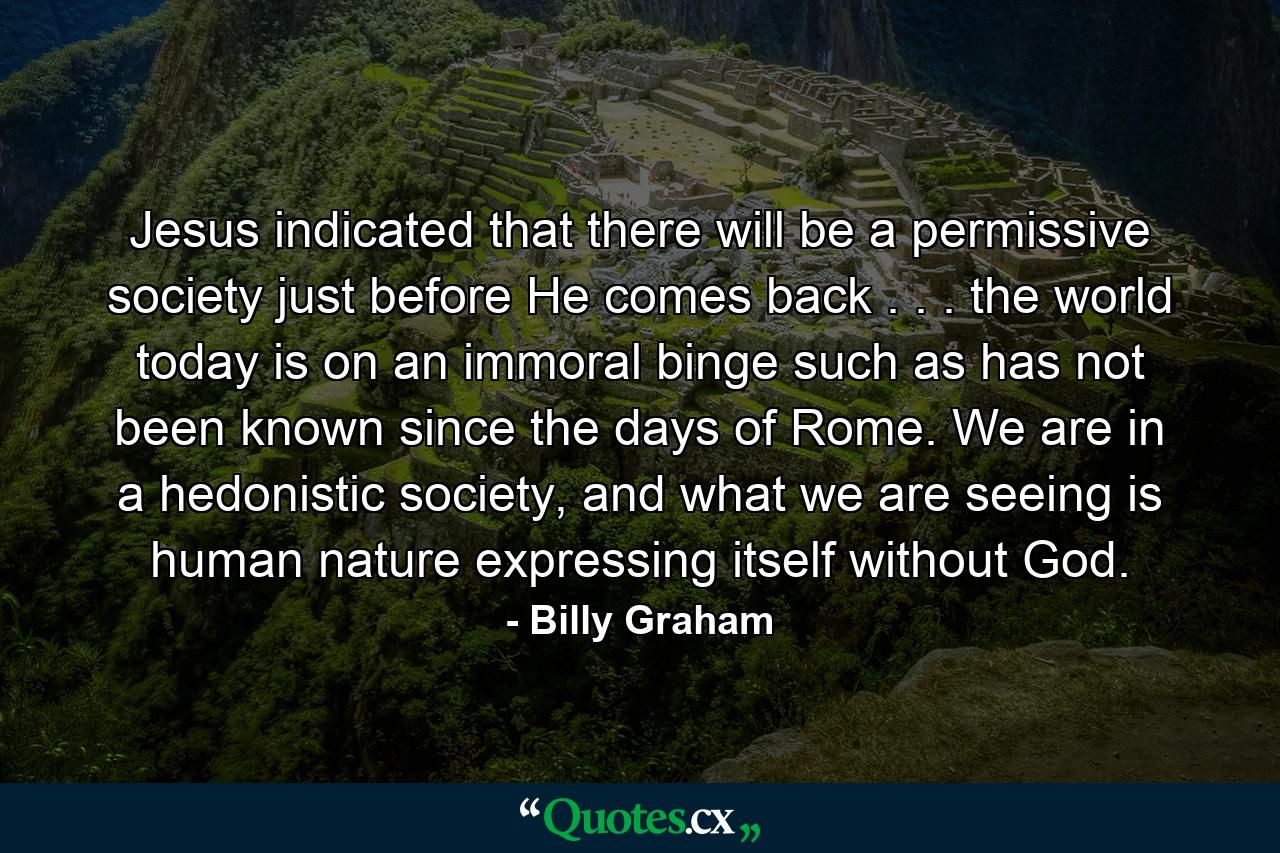 Jesus indicated that there will be a permissive society just before He comes back . . . the world today is on an immoral binge such as has not been known since the days of Rome. We are in a hedonistic society, and what we are seeing is human nature expressing itself without God. - Quote by Billy Graham