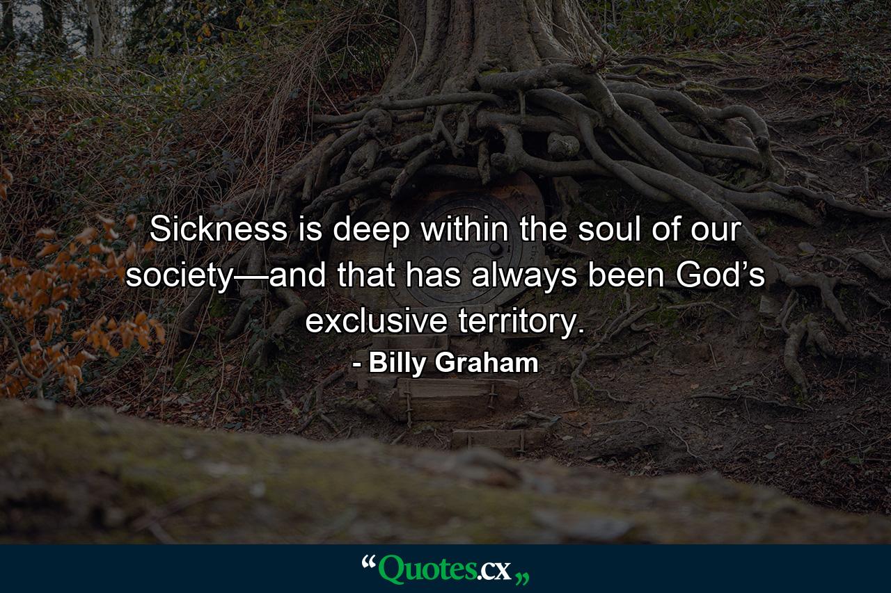 Sickness is deep within the soul of our society—and that has always been God’s exclusive territory. - Quote by Billy Graham