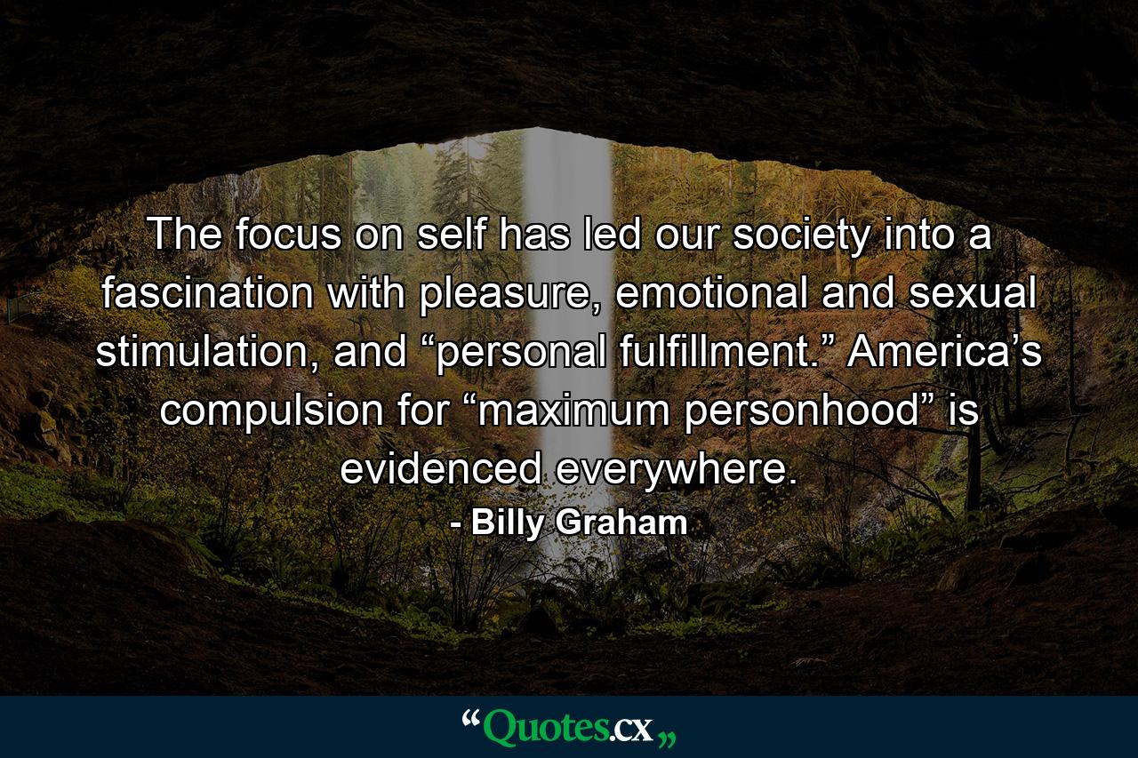 The focus on self has led our society into a fascination with pleasure, emotional and sexual stimulation, and “personal fulfillment.” America’s compulsion for “maximum personhood” is evidenced everywhere. - Quote by Billy Graham