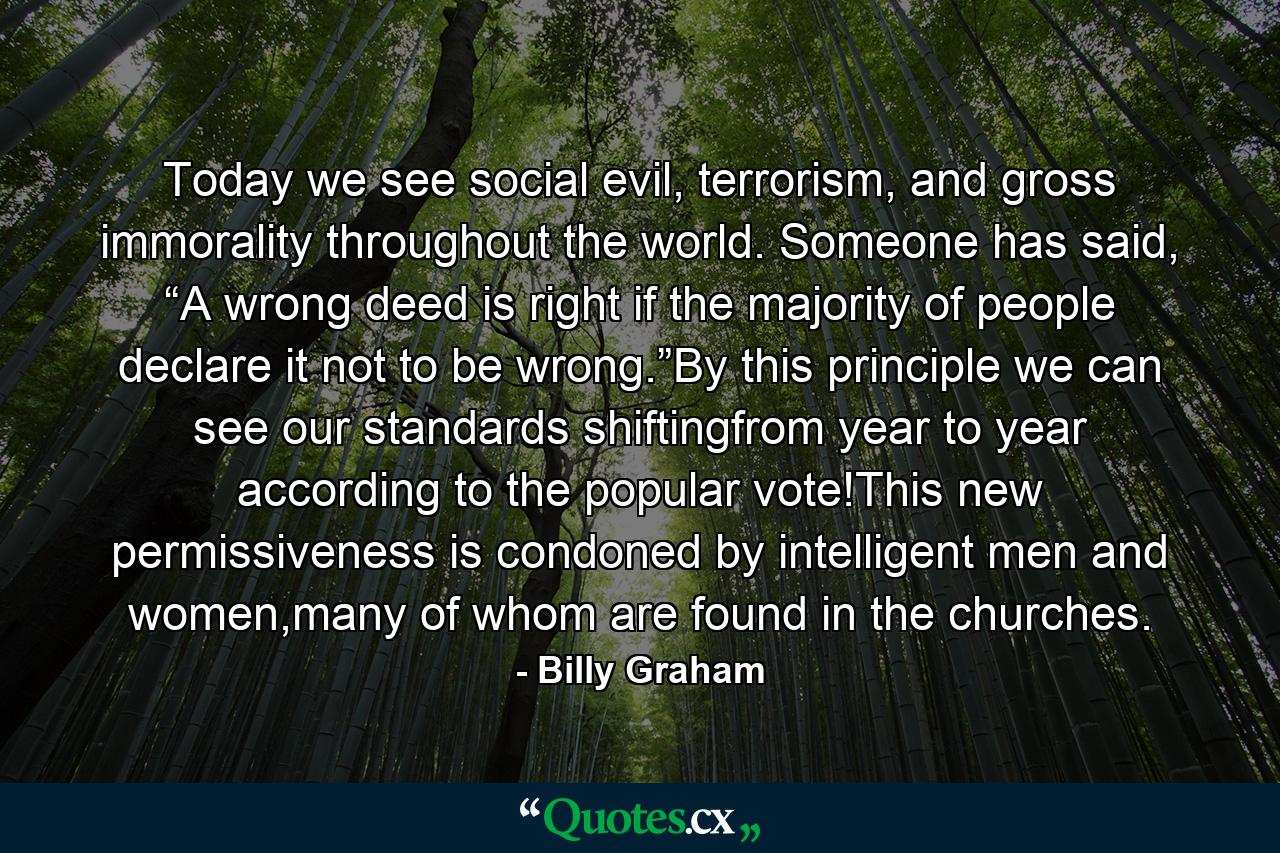 Today we see social evil, terrorism, and gross immorality throughout the world. Someone has said, “A wrong deed is right if the majority of people declare it not to be wrong.”By this principle we can see our standards shiftingfrom year to year according to the popular vote!This new permissiveness is condoned by intelligent men and women,many of whom are found in the churches. - Quote by Billy Graham