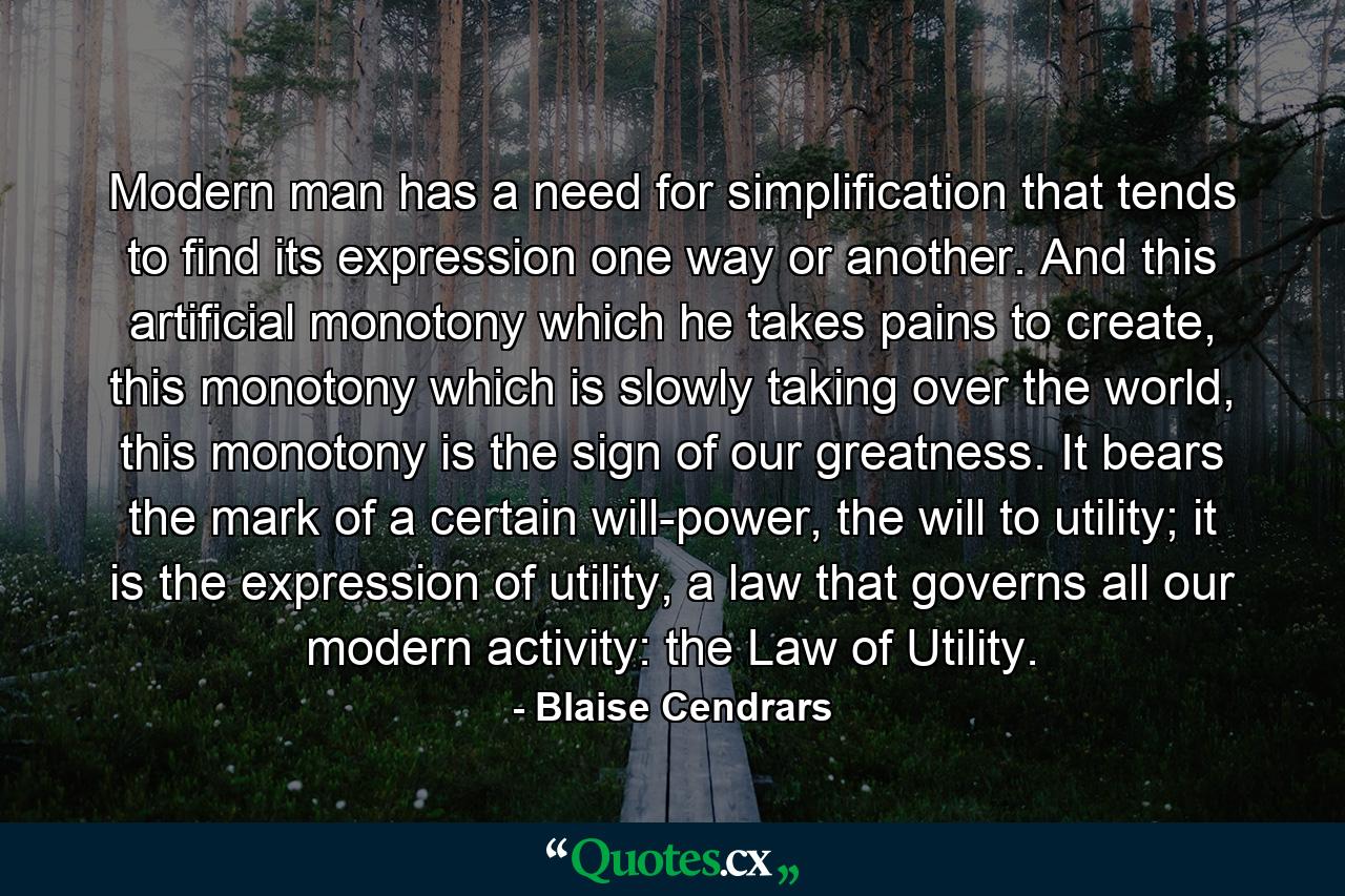 Modern man has a need for simplification that tends to find its expression one way or another. And this artificial monotony which he takes pains to create, this monotony which is slowly taking over the world, this monotony is the sign of our greatness. It bears the mark of a certain will-power, the will to utility; it is the expression of utility, a law that governs all our modern activity: the Law of Utility. - Quote by Blaise Cendrars