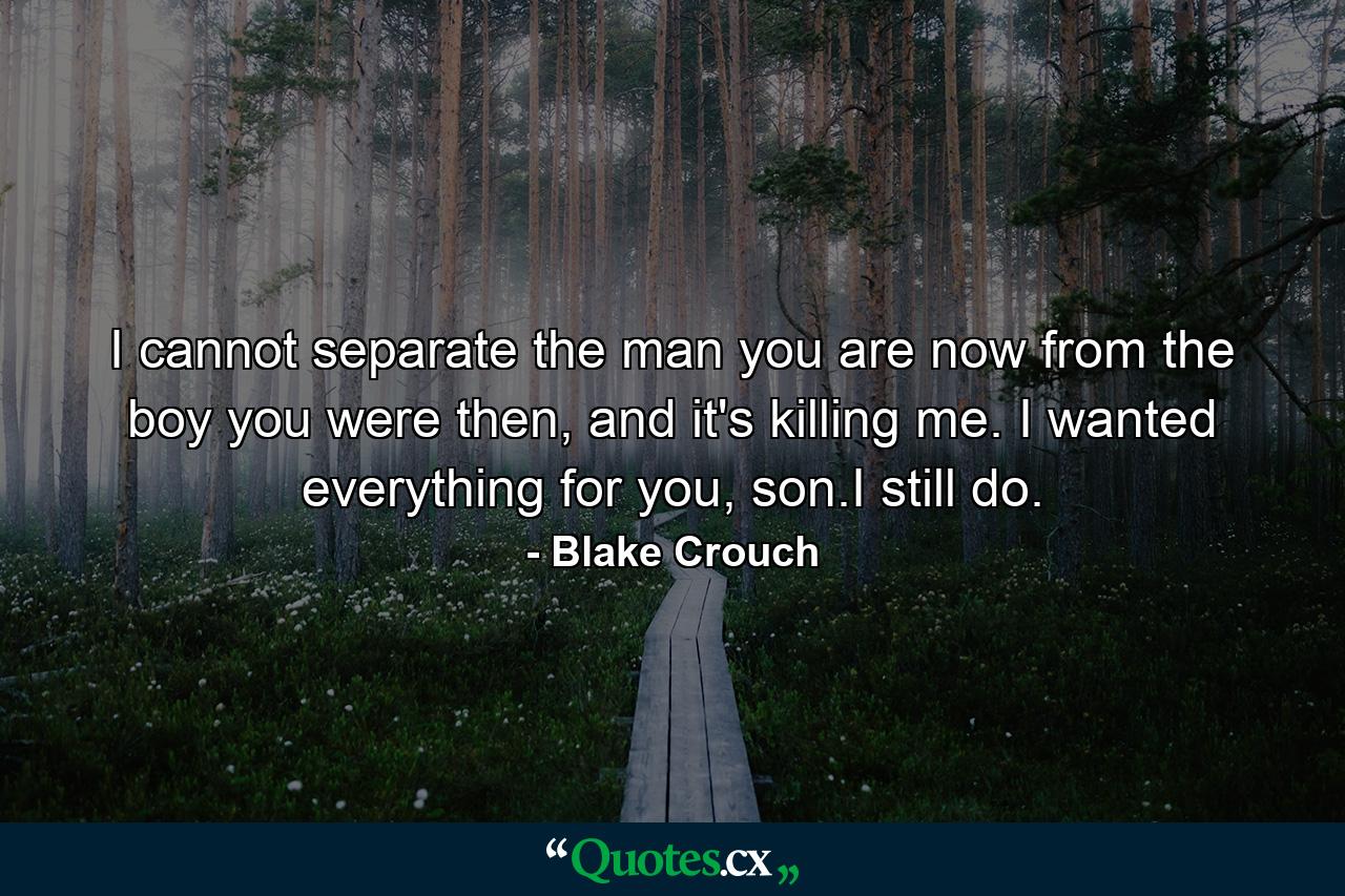 I cannot separate the man you are now from the boy you were then, and it's killing me. I wanted everything for you, son.I still do. - Quote by Blake Crouch