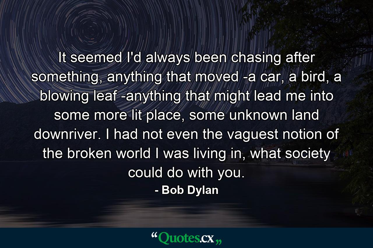 It seemed I'd always been chasing after something, anything that moved -a car, a bird, a blowing leaf -anything that might lead me into some more lit place, some unknown land downriver. I had not even the vaguest notion of the broken world I was living in, what society could do with you. - Quote by Bob Dylan