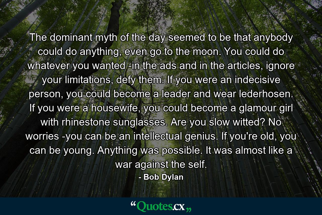 The dominant myth of the day seemed to be that anybody could do anything, even go to the moon. You could do whatever you wanted -in the ads and in the articles, ignore your limitations, defy them. If you were an indecisive person, you could become a leader and wear lederhosen. If you were a housewife, you could become a glamour girl with rhinestone sunglasses. Are you slow witted? No worries -you can be an intellectual genius. If you're old, you can be young. Anything was possible. It was almost like a war against the self. - Quote by Bob Dylan