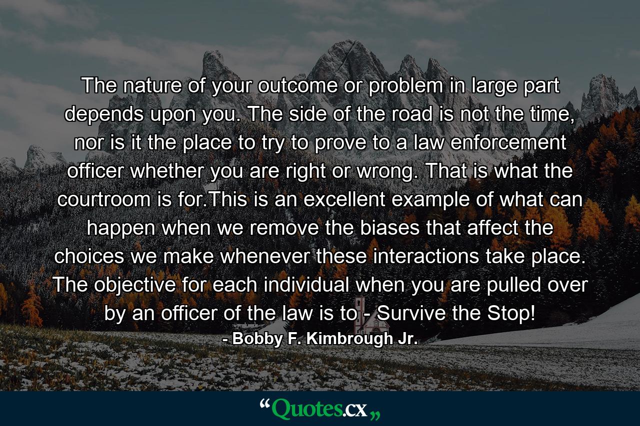 The nature of your outcome or problem in large part depends upon you. The side of the road is not the time, nor is it the place to try to prove to a law enforcement officer whether you are right or wrong. That is what the courtroom is for.This is an excellent example of what can happen when we remove the biases that affect the choices we make whenever these interactions take place. The objective for each individual when you are pulled over by an officer of the law is to - Survive the Stop! - Quote by Bobby F. Kimbrough Jr.