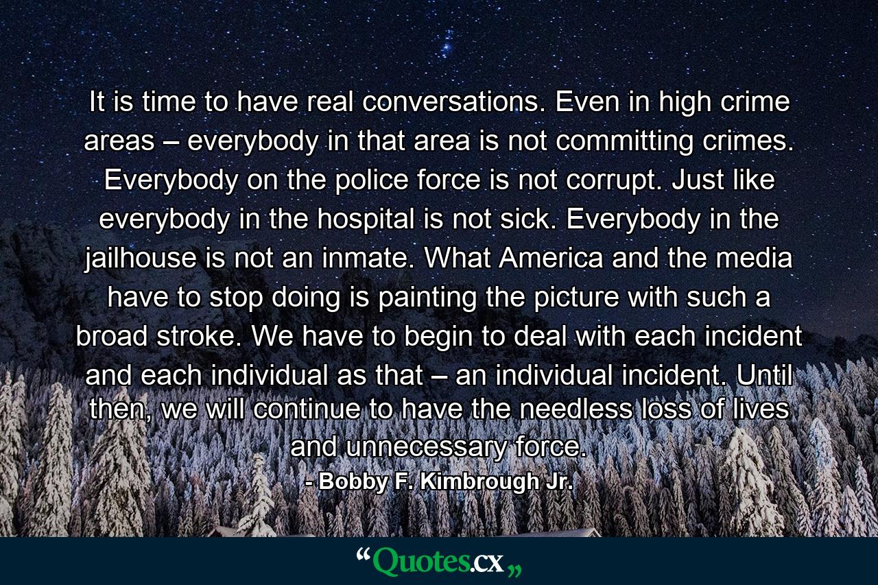 It is time to have real conversations. Even in high crime areas – everybody in that area is not committing crimes. Everybody on the police force is not corrupt. Just like everybody in the hospital is not sick. Everybody in the jailhouse is not an inmate. What America and the media have to stop doing is painting the picture with such a broad stroke. We have to begin to deal with each incident and each individual as that – an individual incident. Until then, we will continue to have the needless loss of lives and unnecessary force. - Quote by Bobby F. Kimbrough Jr.