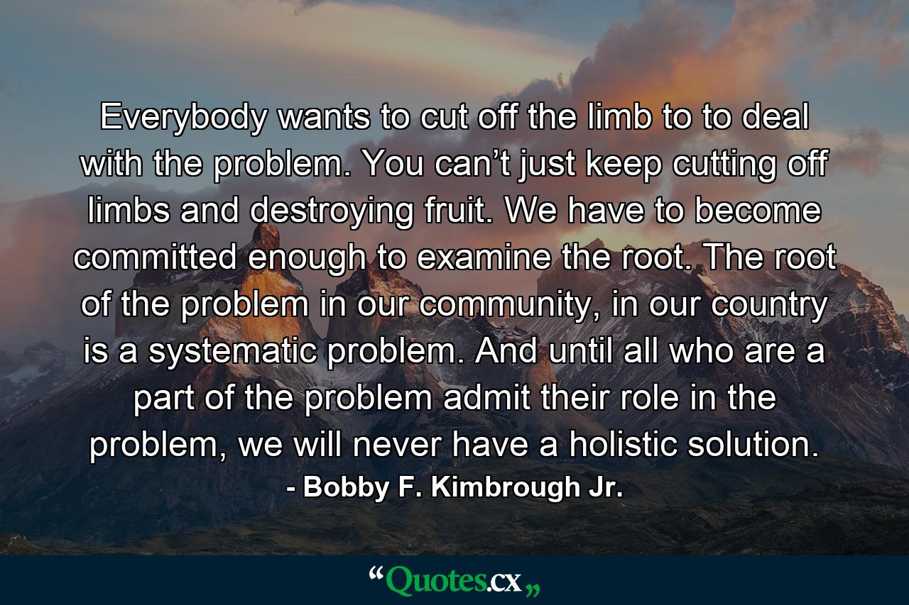 Everybody wants to cut off the limb to to deal with the problem. You can’t just keep cutting off limbs and destroying fruit. We have to become committed enough to examine the root. The root of the problem in our community, in our country is a systematic problem. And until all who are a part of the problem admit their role in the problem, we will never have a holistic solution. - Quote by Bobby F. Kimbrough Jr.