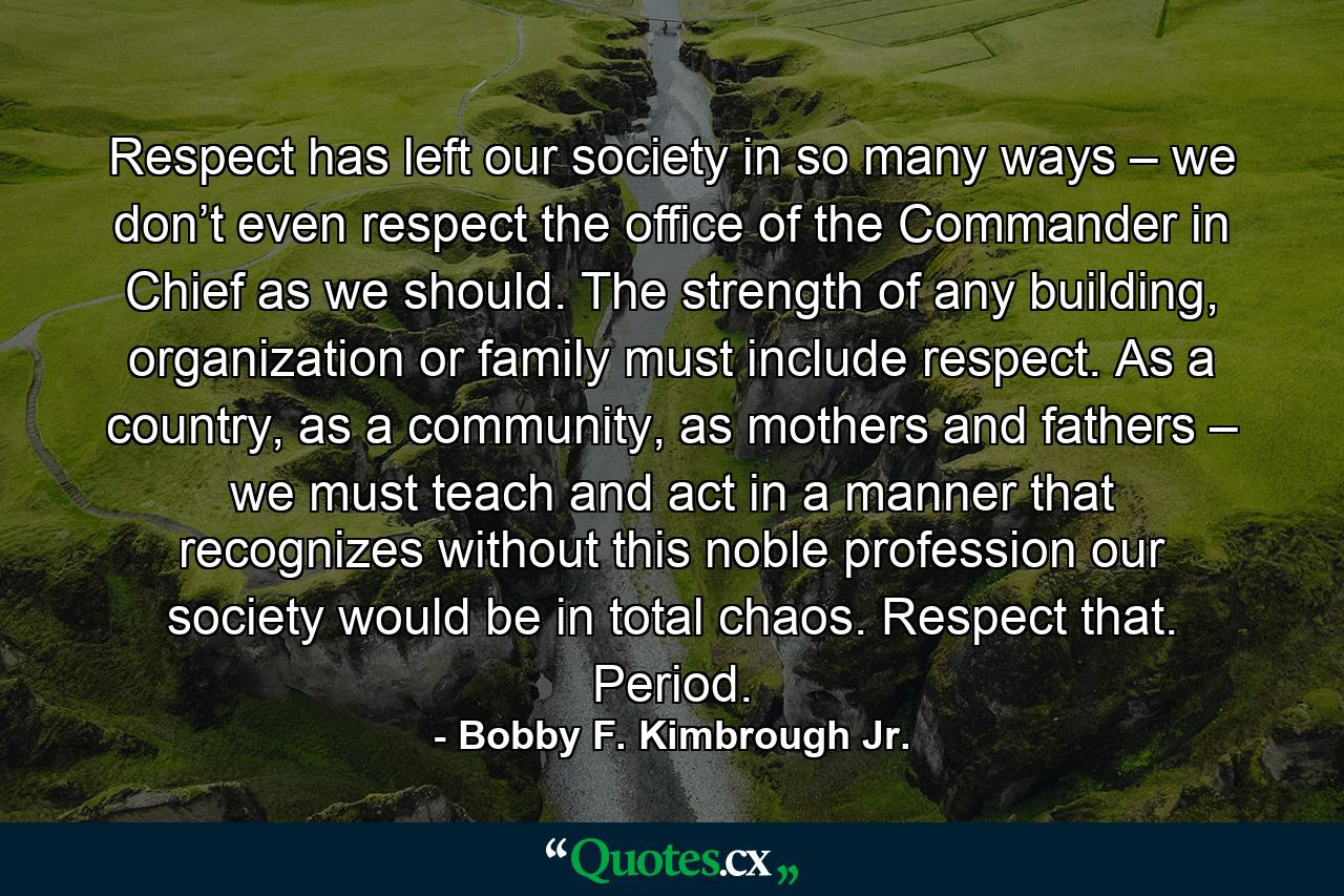 Respect has left our society in so many ways – we don’t even respect the office of the Commander in Chief as we should. The strength of any building, organization or family must include respect. As a country, as a community, as mothers and fathers – we must teach and act in a manner that recognizes without this noble profession our society would be in total chaos. Respect that. Period. - Quote by Bobby F. Kimbrough Jr.