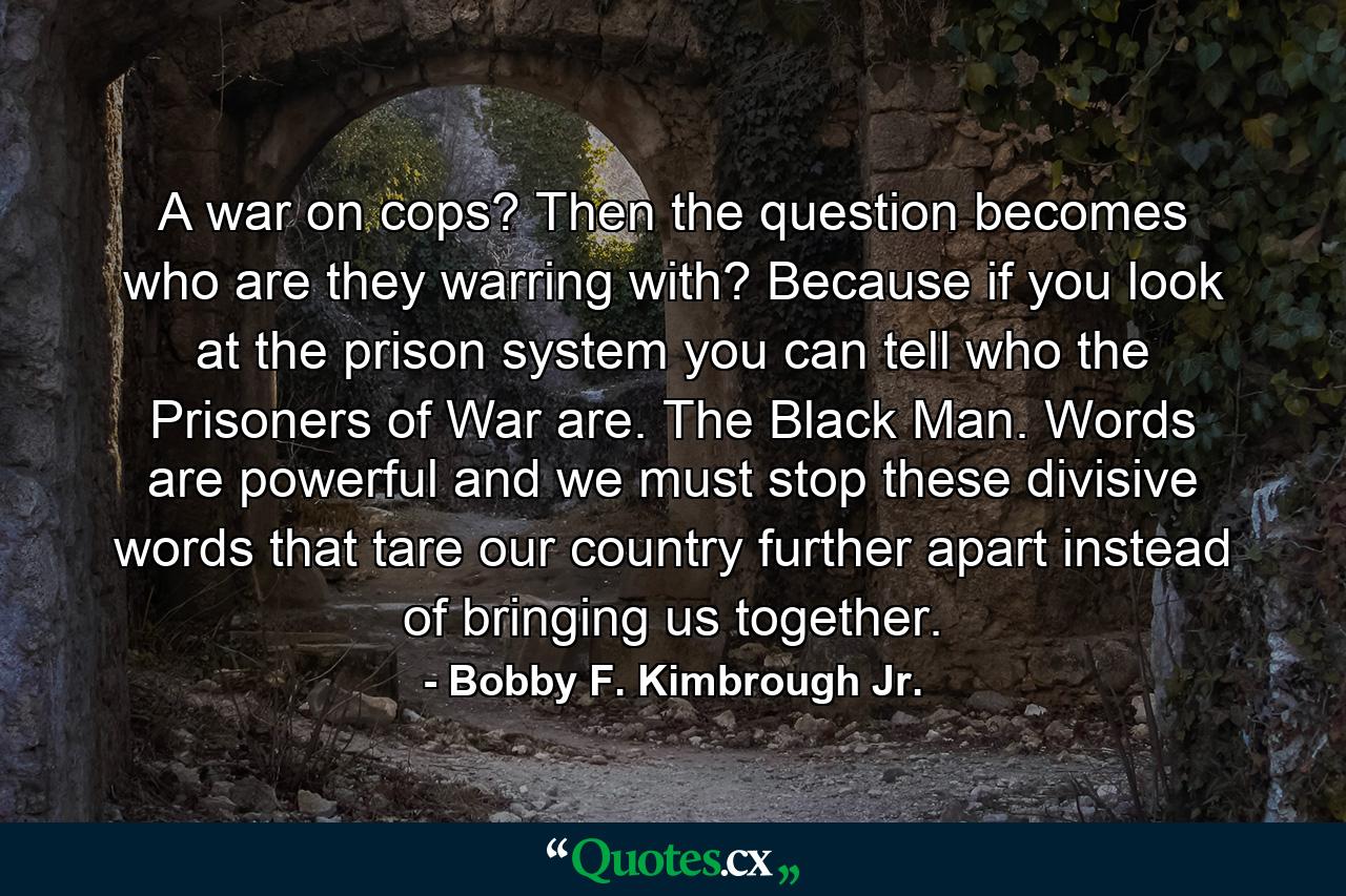 A war on cops? Then the question becomes who are they warring with? Because if you look at the prison system you can tell who the Prisoners of War are. The Black Man. Words are powerful and we must stop these divisive words that tare our country further apart instead of bringing us together. - Quote by Bobby F. Kimbrough Jr.