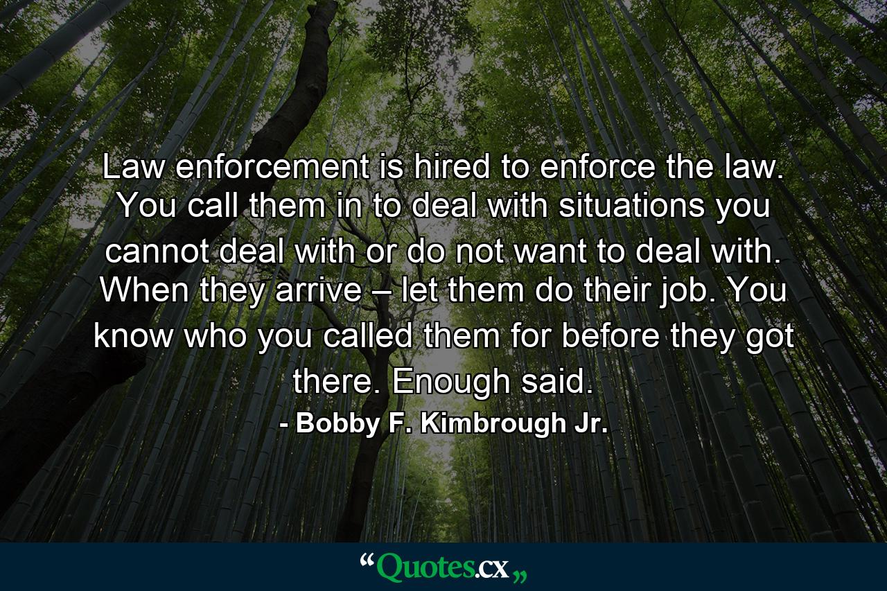 Law enforcement is hired to enforce the law. You call them in to deal with situations you cannot deal with or do not want to deal with. When they arrive – let them do their job. You know who you called them for before they got there. Enough said. - Quote by Bobby F. Kimbrough Jr.