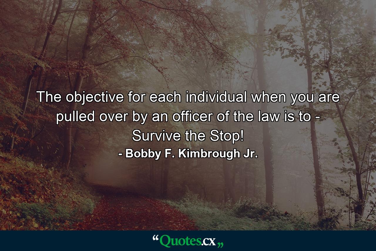 The objective for each individual when you are pulled over by an officer of the law is to - Survive the Stop! - Quote by Bobby F. Kimbrough Jr.