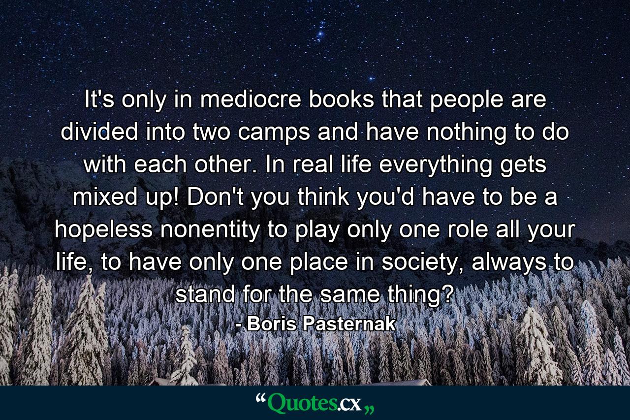 It's only in mediocre books that people are divided into two camps and have nothing to do with each other. In real life everything gets mixed up! Don't you think you'd have to be a hopeless nonentity to play only one role all your life, to have only one place in society, always to stand for the same thing? - Quote by Boris Pasternak