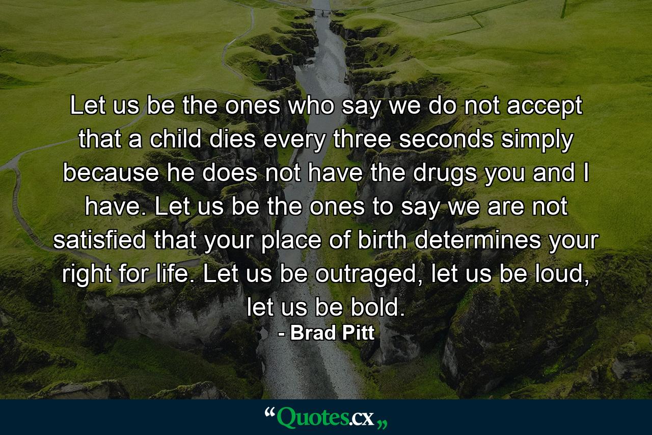 Let us be the ones who say we do not accept that a child dies every three seconds simply because he does not have the drugs you and I have. Let us be the ones to say we are not satisfied that your place of birth determines your right for life. Let us be outraged, let us be loud, let us be bold. - Quote by Brad Pitt