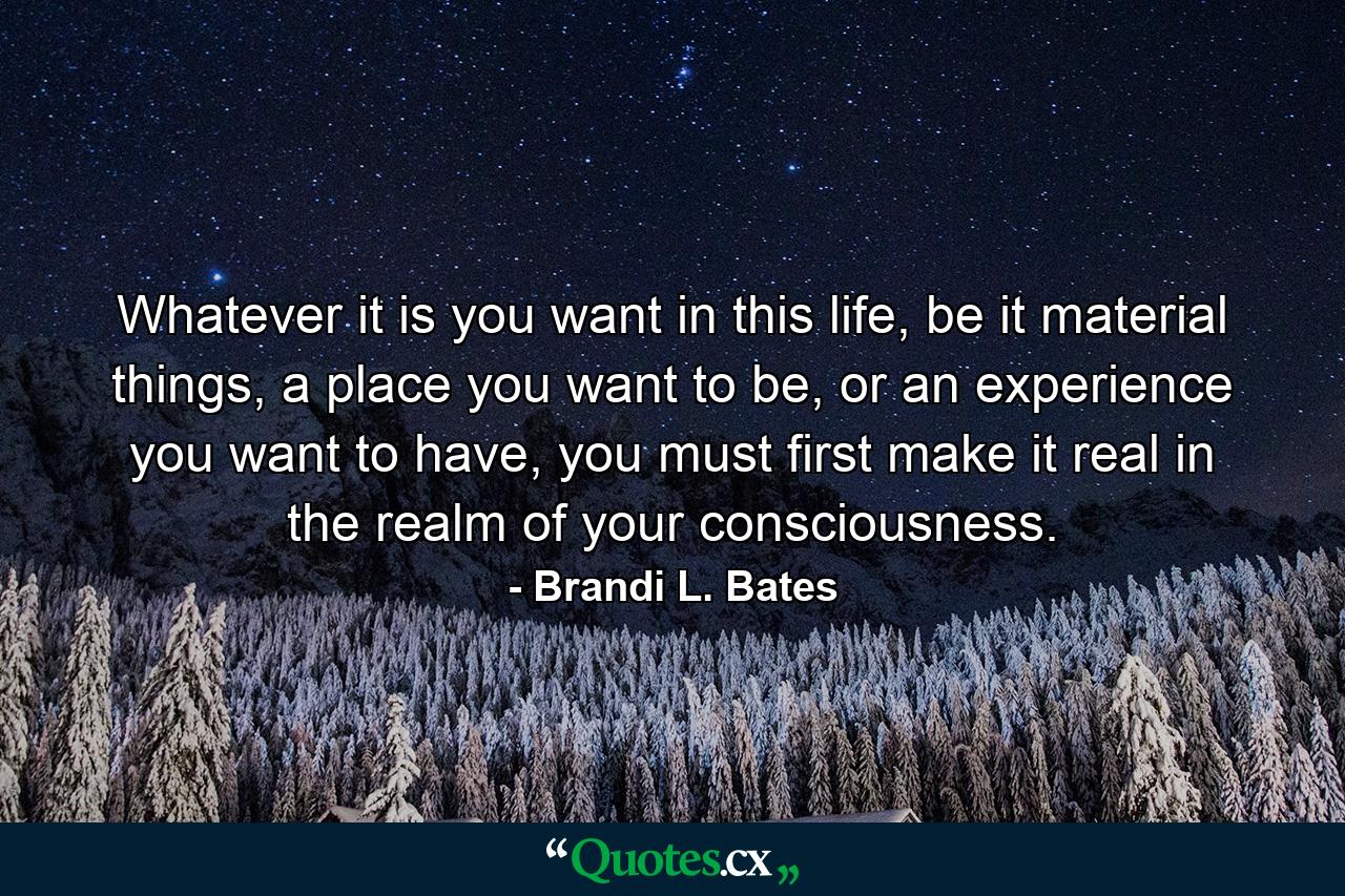 Whatever it is you want in this life, be it material things, a place you want to be, or an experience you want to have, you must first make it real in the realm of your consciousness. - Quote by Brandi L. Bates