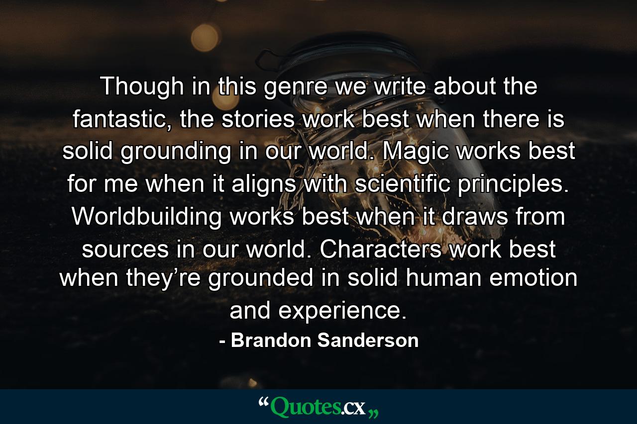 Though in this genre we write about the fantastic, the stories work best when there is solid grounding in our world. Magic works best for me when it aligns with scientific principles. Worldbuilding works best when it draws from sources in our world. Characters work best when they’re grounded in solid human emotion and experience. - Quote by Brandon Sanderson