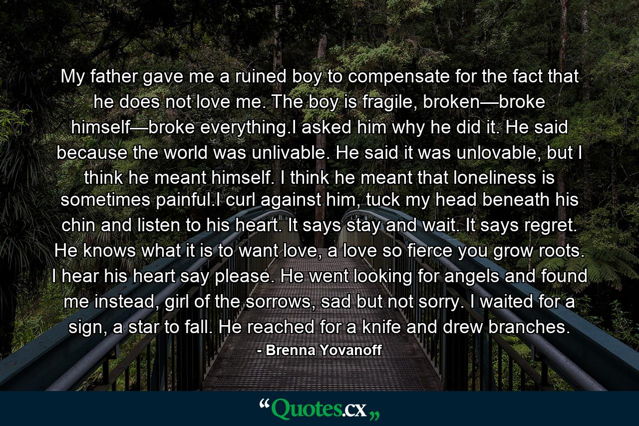 My father gave me a ruined boy to compensate for the fact that he does not love me. The boy is fragile, broken—broke himself—broke everything.I asked him why he did it. He said because the world was unlivable. He said it was unlovable, but I think he meant himself. I think he meant that loneliness is sometimes painful.I curl against him, tuck my head beneath his chin and listen to his heart. It says stay and wait. It says regret. He knows what it is to want love, a love so fierce you grow roots. I hear his heart say please. He went looking for angels and found me instead, girl of the sorrows, sad but not sorry. I waited for a sign, a star to fall. He reached for a knife and drew branches. - Quote by Brenna Yovanoff