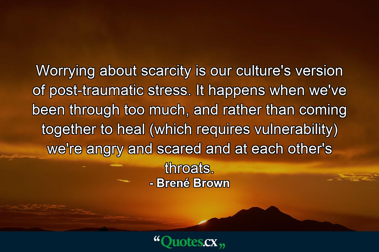 Worrying about scarcity is our culture's version of post-traumatic stress. It happens when we've been through too much, and rather than coming together to heal (which requires vulnerability) we're angry and scared and at each other's throats. - Quote by Brené Brown