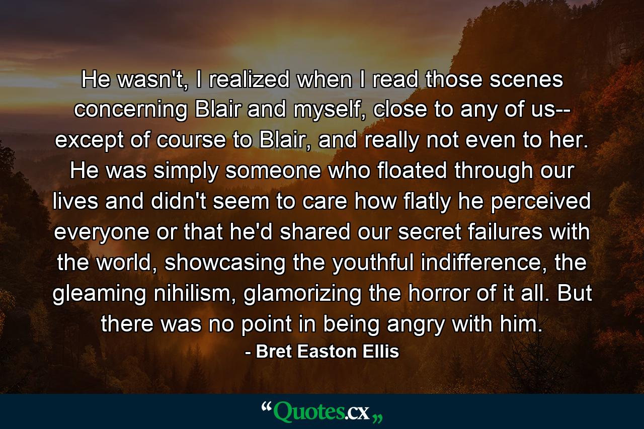 He wasn't, I realized when I read those scenes concerning Blair and myself, close to any of us-- except of course to Blair, and really not even to her. He was simply someone who floated through our lives and didn't seem to care how flatly he perceived everyone or that he'd shared our secret failures with the world, showcasing the youthful indifference, the gleaming nihilism, glamorizing the horror of it all. But there was no point in being angry with him. - Quote by Bret Easton Ellis