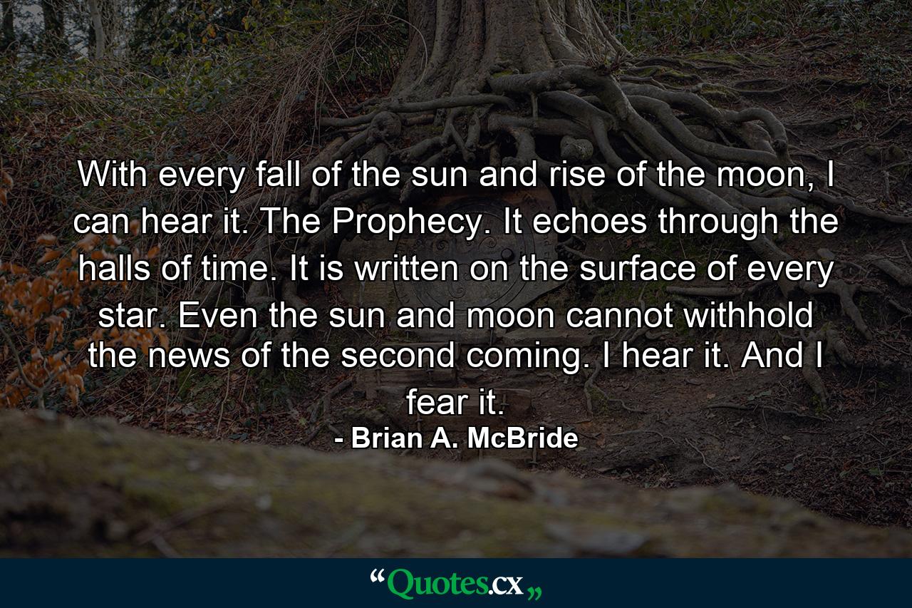 With every fall of the sun and rise of the moon, I can hear it. The Prophecy. It echoes through the halls of time. It is written on the surface of every star. Even the sun and moon cannot withhold the news of the second coming. I hear it. And I fear it. - Quote by Brian A. McBride