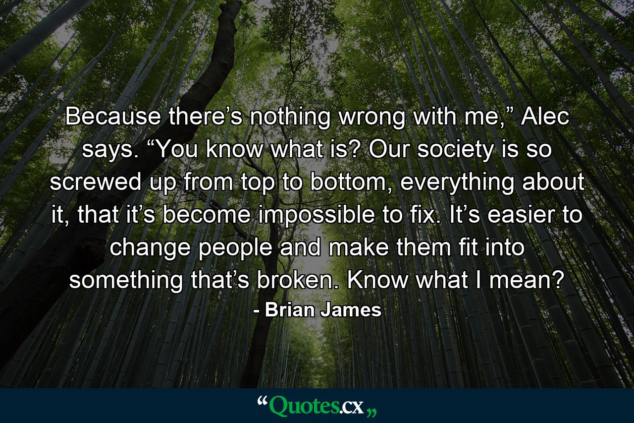 Because there’s nothing wrong with me,” Alec says. “You know what is? Our society is so screwed up from top to bottom, everything about it, that it’s become impossible to fix. It’s easier to change people and make them fit into something that’s broken. Know what I mean? - Quote by Brian James