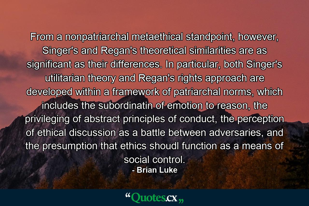 From a nonpatriarchal metaethical standpoint, however, Singer's and Regan's theoretical similarities are as significant as their differences. In particular, both Singer's utilitarian theory and Regan's rights approach are developed within a framework of patriarchal norms, which includes the subordinatin of emotion to reason, the privileging of abstract principles of conduct, the perception of ethical discussion as a battle between adversaries, and the presumption that ethics shoudl function as a means of social control. - Quote by Brian Luke