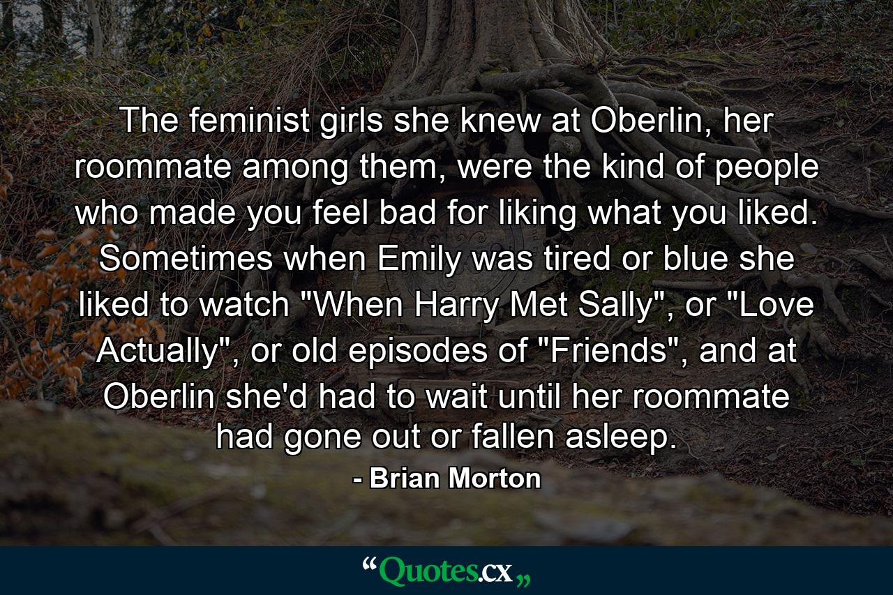 The feminist girls she knew at Oberlin, her roommate among them, were the kind of people who made you feel bad for liking what you liked. Sometimes when Emily was tired or blue she liked to watch 